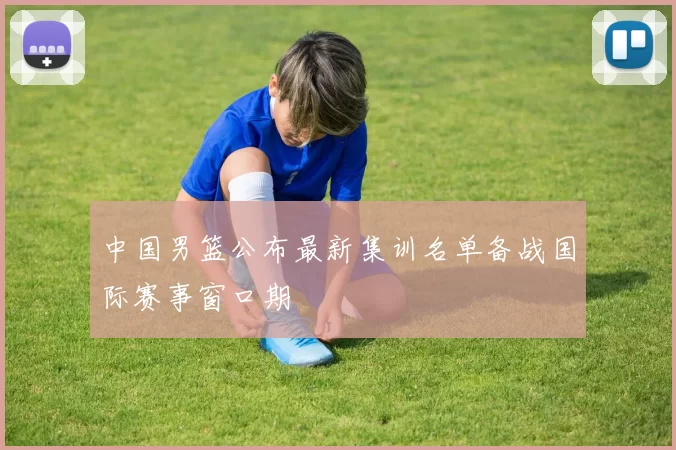 中国男篮公布最新集训名单备战国际赛事窗口期