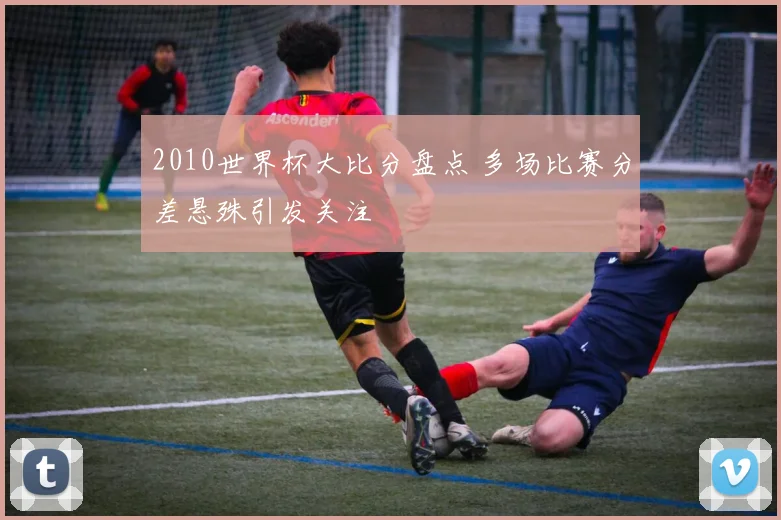 2010世界杯大比分盘点 多场比赛分差悬殊引发关注
