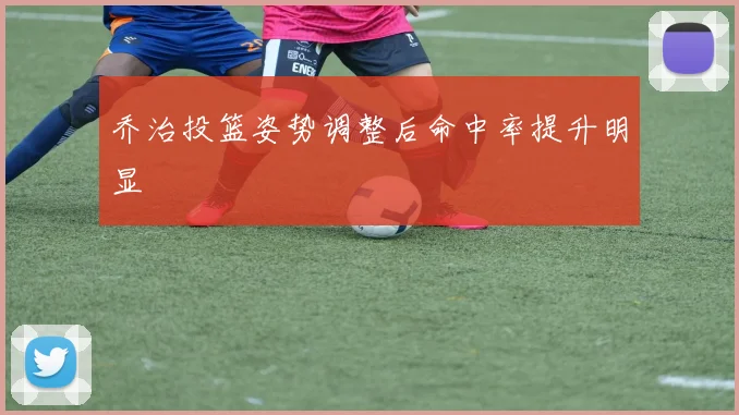 乔治投篮姿势调整后命中率提升明显