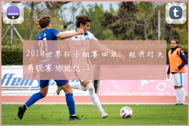 2010世界杯小组赛回放:经典对决再现赛场记忆_1