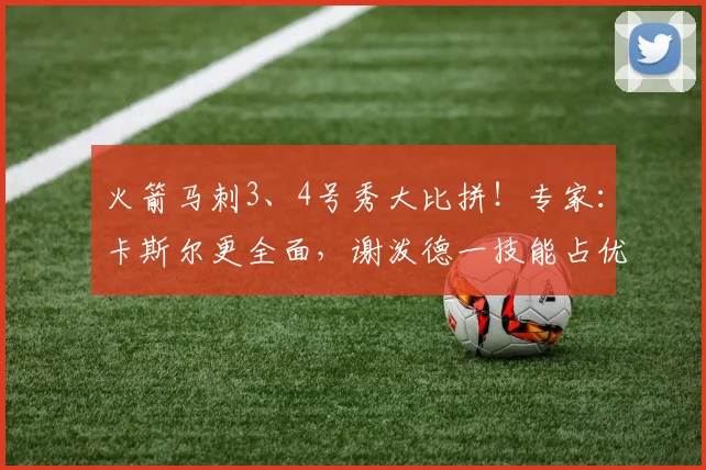 火箭马刺3、4号秀大比拼！专家：卡斯尔更全面，谢泼德一技能占优